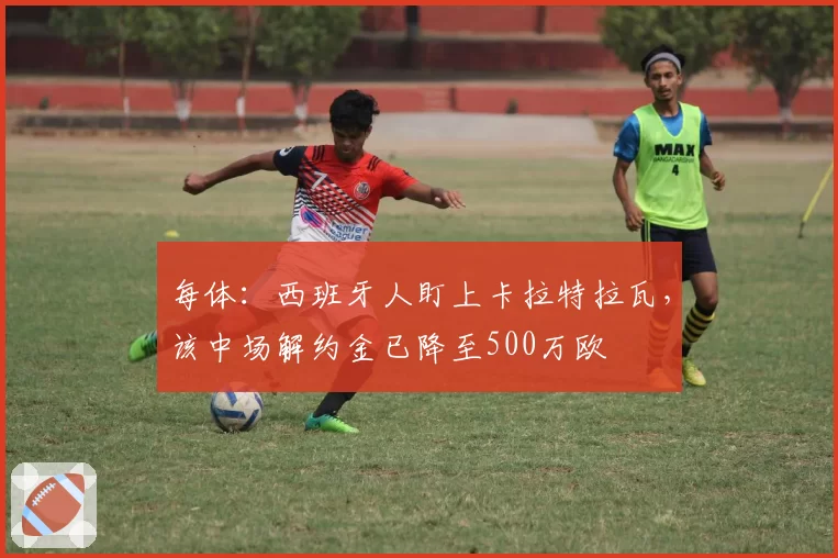 每体：西班牙人盯上卡拉特拉瓦，该中场解约金已降至500万欧