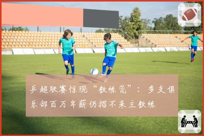 乒超联赛惊现“教练荒”：多支俱乐部百万年薪仍招不来主教练