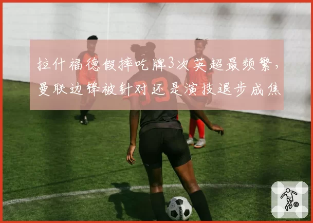 拉什福德假摔吃牌3次英超最频繁，曼联边锋被针对还是演技退步成焦点