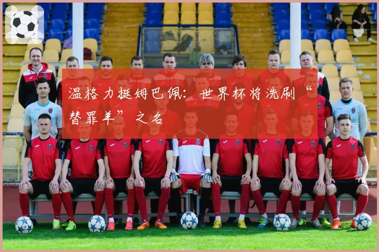 温格力挺姆巴佩：世界杯将洗刷“替罪羊”之名