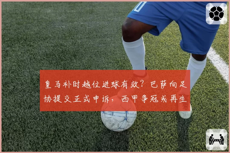 皇马补时越位进球有效？巴萨向足协提交正式申诉，西甲争冠或再生变数