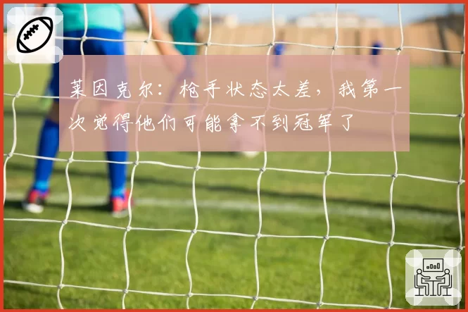 莱因克尔:枪手状态太差,我第一次觉得他们可能拿不到冠军了