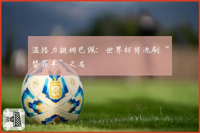 温格力挺姆巴佩：世界杯将洗刷“替罪羊”之名
