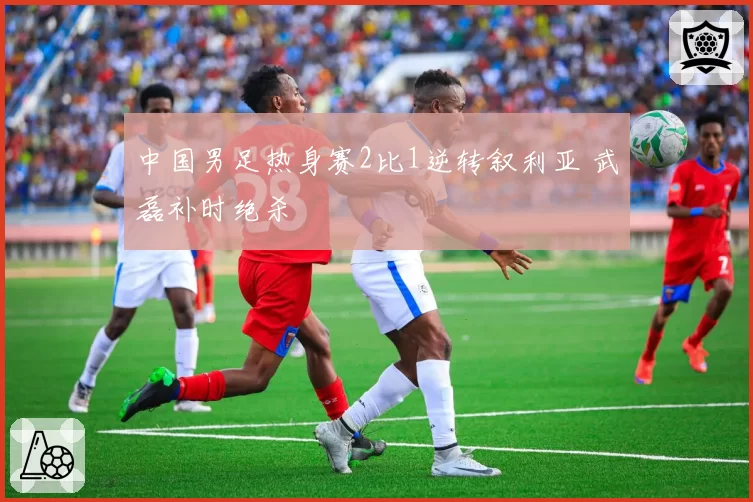 中国男足热身赛2比1逆转叙利亚 武磊补时绝杀