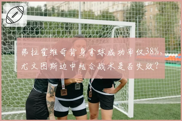 弗拉霍维奇背身拿球成功率仅38%,尤文图斯边中结合战术是否失效?