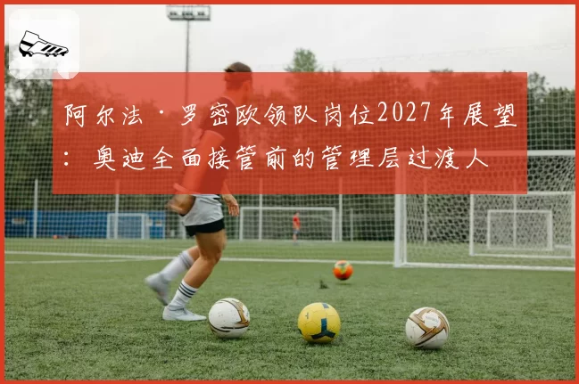 阿尔法·罗密欧领队岗位2027年展望：奥迪全面接管前的管理层过渡人选预测