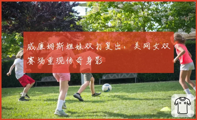 威廉姆斯姐妹双打复出，美网女双赛场重现传奇身影