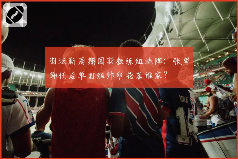 羽坛新周期国羽教练组洗牌：张军卸任后单打组帅印花落谁家？