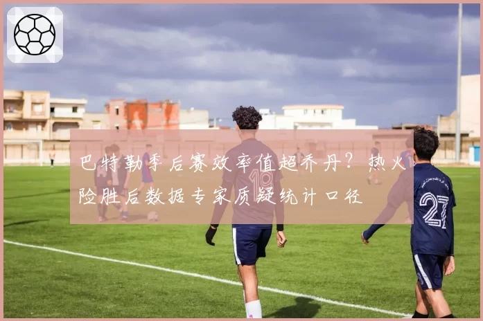 巴特勒季后赛效率值超乔丹？热火险胜后数据专家质疑统计口径