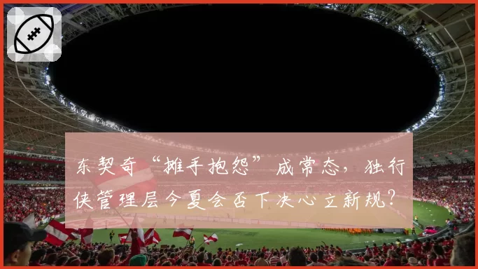 东契奇“摊手抱怨”成常态，独行侠管理层今夏会否下决心立新规？