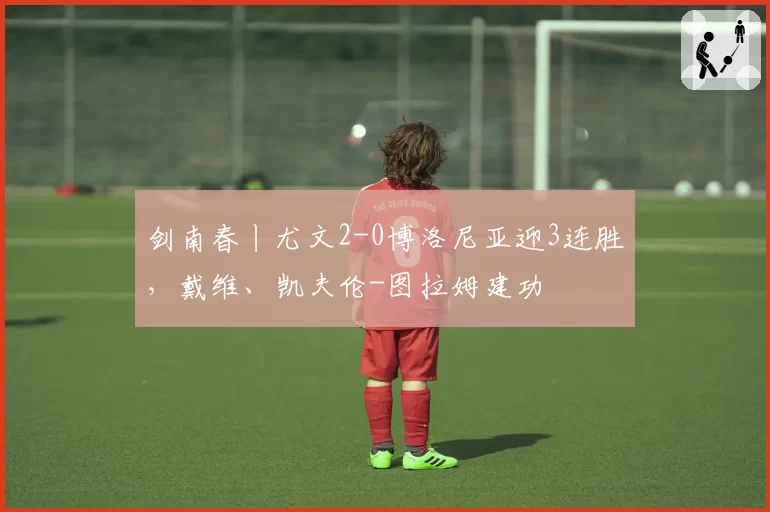 剑南春丨尤文2-0博洛尼亚迎3连胜，戴维、凯夫伦-图拉姆建功