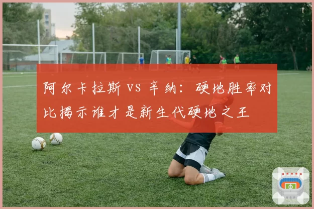 阿尔卡拉斯 vs 辛纳:硬地胜率对比揭示谁才是新生代硬地之王