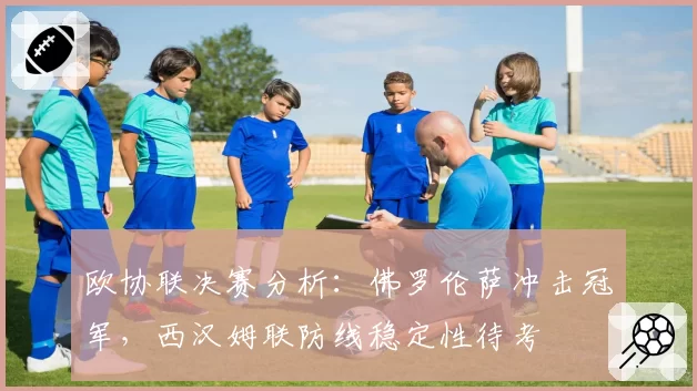 欧协联决赛分析：佛罗伦萨冲击冠军，西汉姆联防线稳定性待考