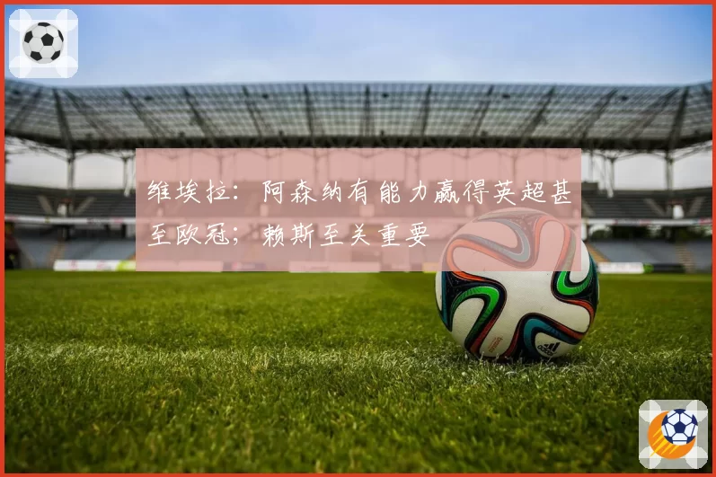 维埃拉：阿森纳有能力赢得英超甚至欧冠；赖斯至关重要