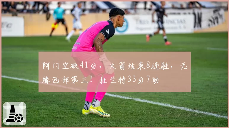 阿门空砍41分，火箭结束8连胜，无缘西部第三！杜兰特33分7助