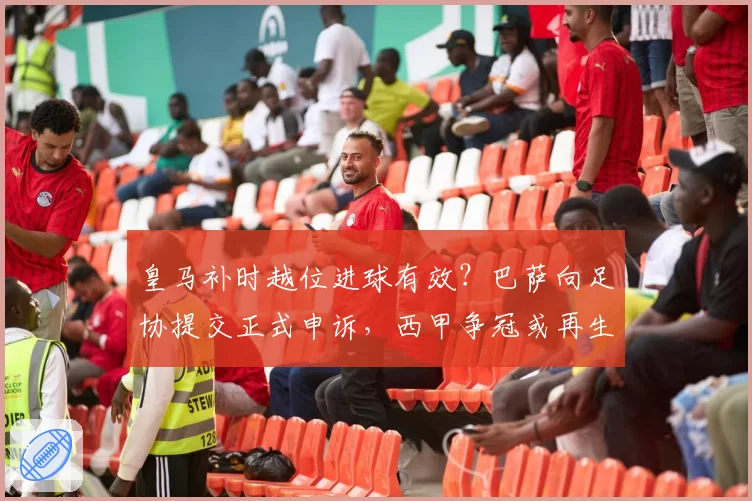 皇马补时越位进球有效？巴萨向足协提交正式申诉，西甲争冠或再生变数