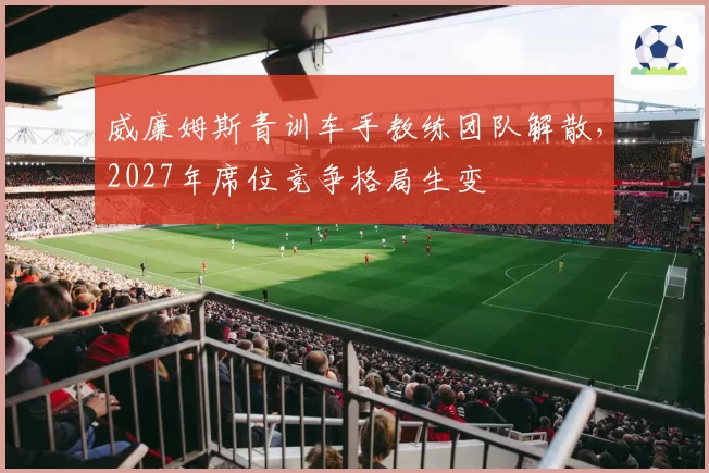 威廉姆斯青训车手教练团队解散，2027年席位竞争格局生变