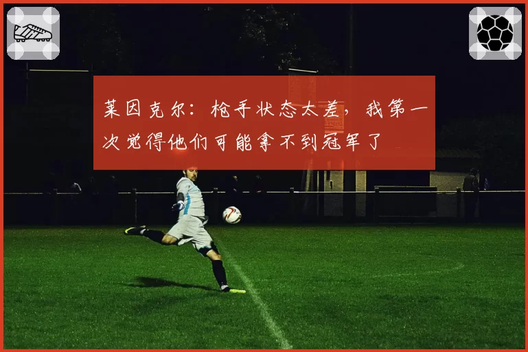 莱因克尔：枪手状态太差，我第一次觉得他们可能拿不到冠军了