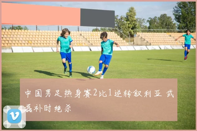 中国男足热身赛2比1逆转叙利亚 武磊补时绝杀