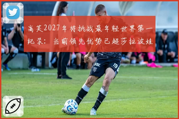 高芙2027年将挑战最年轻世界第一纪录：当前领先优势已超莎拉波娃