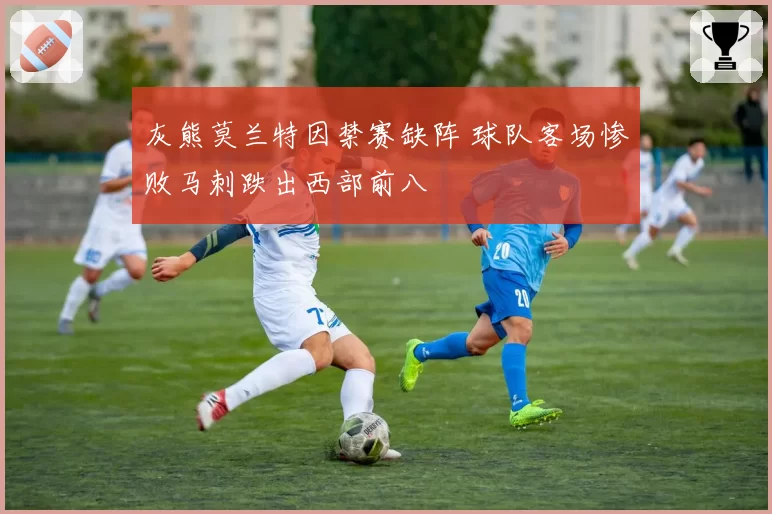 灰熊莫兰特因禁赛缺阵 球队客场惨败马刺跌出西部前八