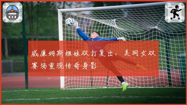 威廉姆斯姐妹双打复出，美网女双赛场重现传奇身影