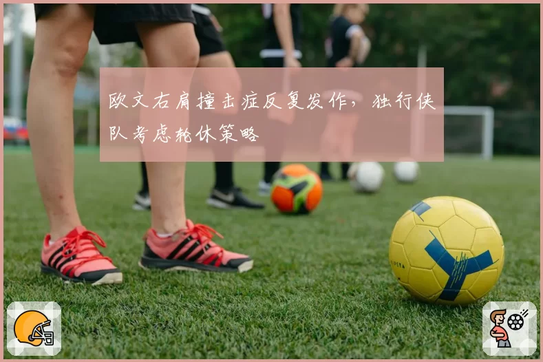 欧文右肩撞击症反复发作，独行侠队考虑轮休策略