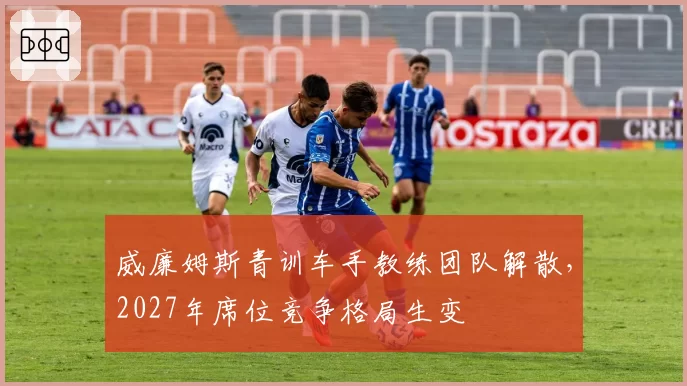 威廉姆斯青训车手教练团队解散，2027年席位竞争格局生变