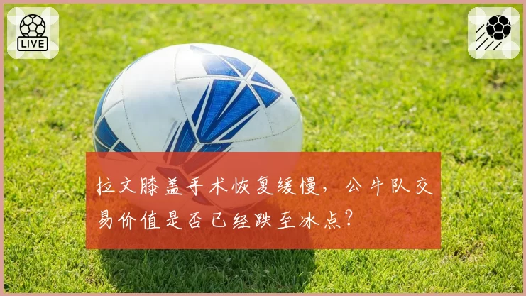 拉文膝盖手术恢复缓慢,公牛队交易价值是否已经跌至冰点?