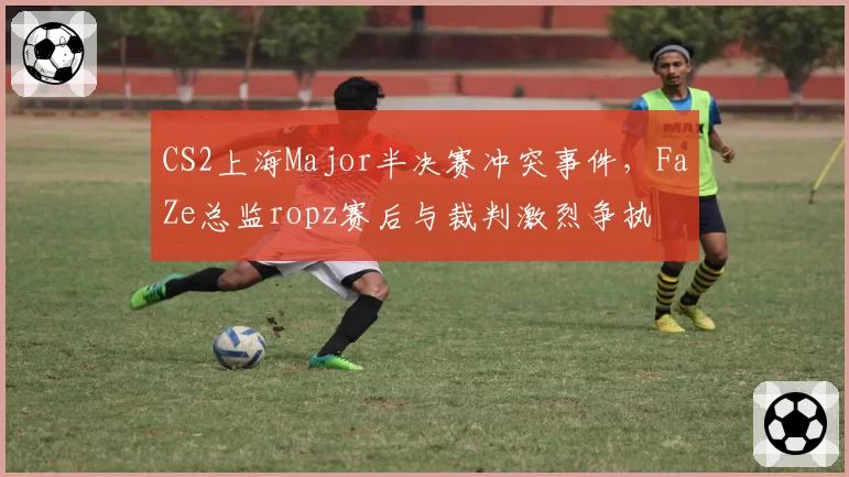 CS2上海Major半决赛冲突事件，FaZe总监ropz赛后与裁判激烈争执