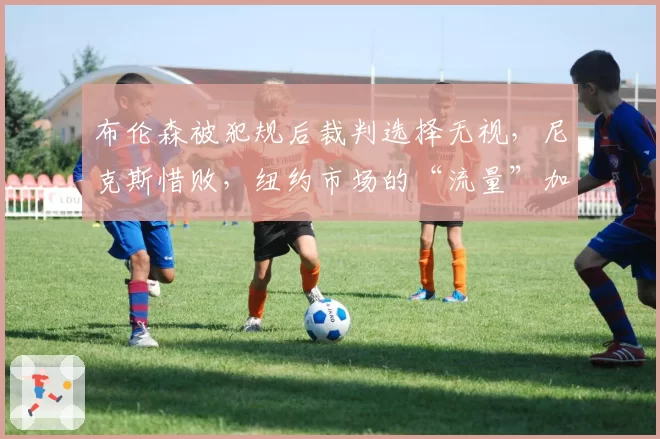 布伦森被犯规后裁判选择无视，尼克斯惜败，纽约市场的“流量”加成失效了？