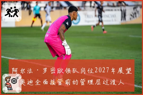 阿尔法·罗密欧领队岗位2027年展望：奥迪全面接管前的管理层过渡人选预测