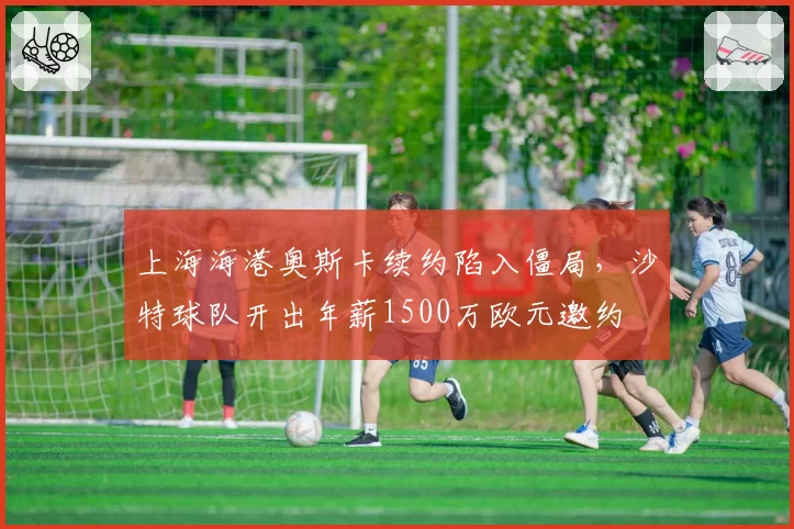 上海海港奥斯卡续约陷入僵局,沙特球队开出年薪1500万欧元邀约