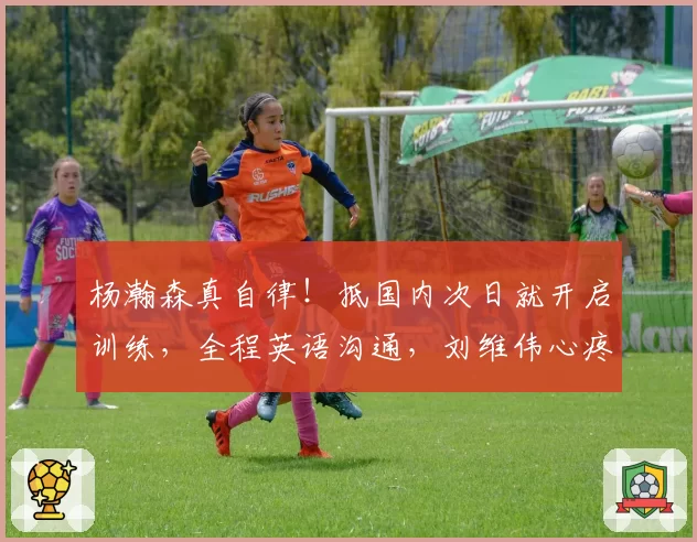 杨瀚森真自律！抵国内次日就开启训练，全程英语沟通，刘维伟心疼