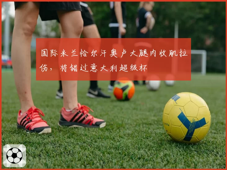 国际米兰恰尔汗奥卢大腿内收肌拉伤，将错过意大利超级杯