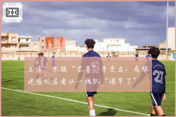 东体:朱骏“恭喜”李圣龙,有球迷感叹后者从一线队“退早了”