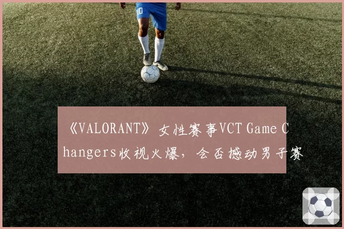 《VALORANT》女性赛事VCT Game Changers收视火爆，会否撼动男子赛事主导地位？
