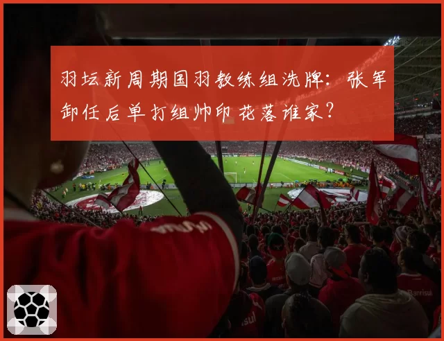 羽坛新周期国羽教练组洗牌：张军卸任后单打组帅印花落谁家？
